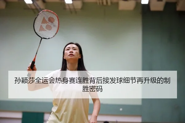 孙颖莎全运会热身赛连胜背后接发球细节再升级的制胜密码