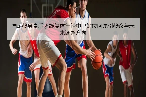 国足热身赛后防线复盘年轻中卫站位问题引热议与未来调整方向