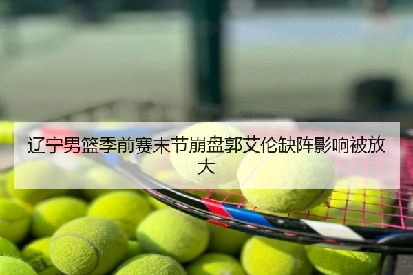 辽宁男篮季前赛末节崩盘郭艾伦缺阵影响被放大